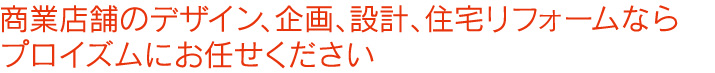 商業店舗のデザイン、企画、設計、住宅リフォームならプロイズムにお任せください